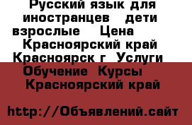 Русский язык для иностранцев ( дети, взрослые) › Цена ­ 500 - Красноярский край, Красноярск г. Услуги » Обучение. Курсы   . Красноярский край